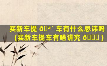 买新车提 🪴 车有什么忌讳吗(买新车提车有啥讲究 🐅 )